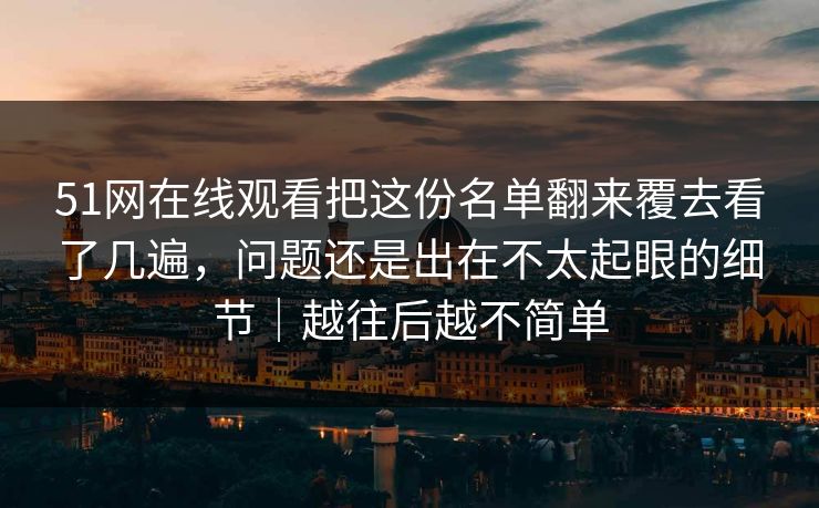 51网在线观看把这份名单翻来覆去看了几遍,问题还是出在不太起眼的细节|越往后越不简单 51网在线观看把这份名单翻来覆去看了几遍,问题还是出在不太起眼的细节|越往后越不简单