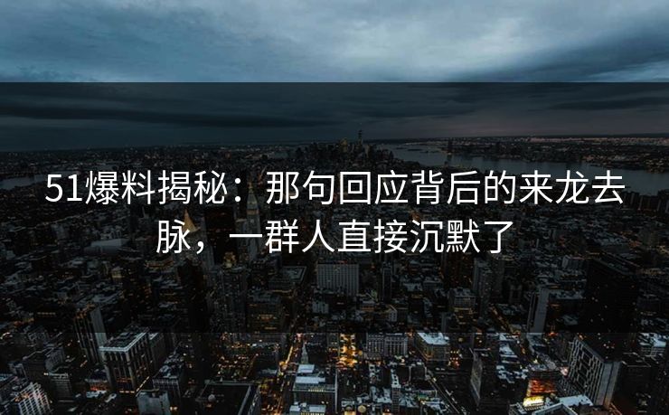 51爆料揭秘：那句回应背后的来龙去脉，一群人直接沉默了