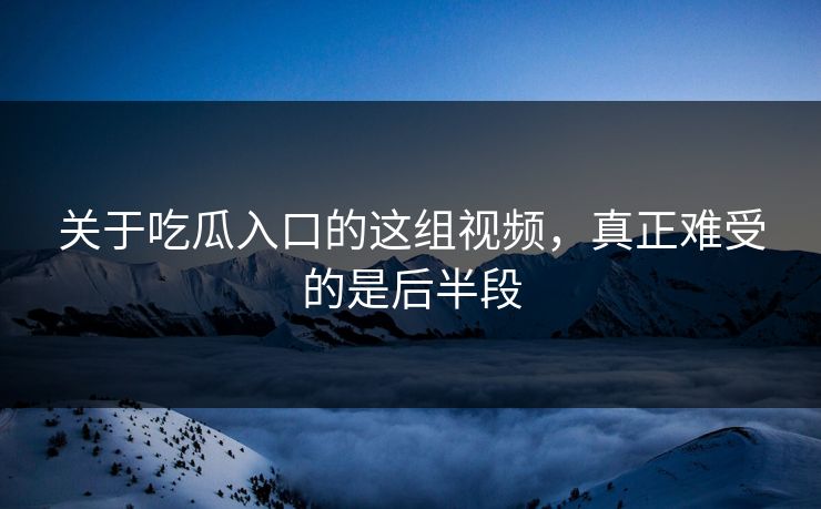 关于吃瓜入口的这组视频，真正难受的是后半段