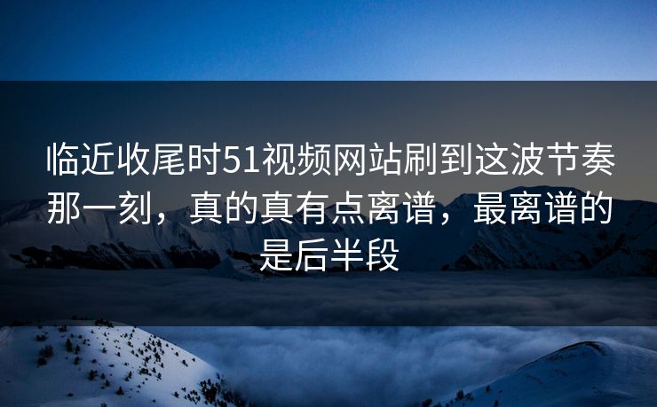 临近收尾时51视频网站刷到这波节奏那一刻，真的真有点离谱，最离谱的是后半段