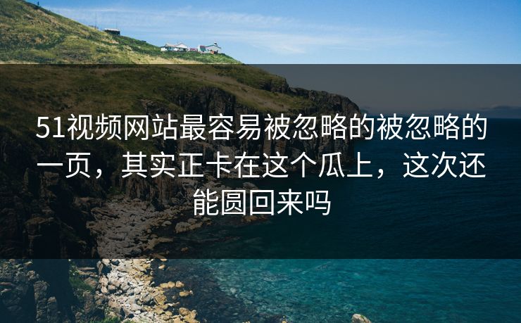 51视频网站最容易被忽略的被忽略的一页，其实正卡在这个瓜上，这次还能圆回来吗