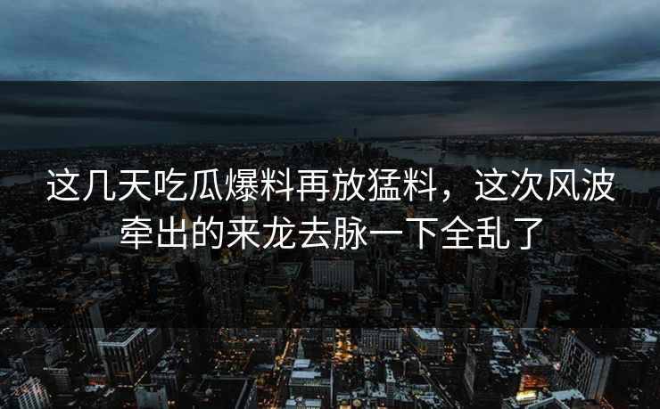 这几天吃瓜爆料再放猛料,这次风波牵出的来龙去脉一下全乱了 这几天吃瓜爆料再放猛料,这次风波牵出的来龙去脉一下全乱了