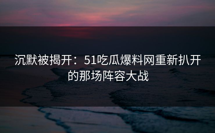 沉默被揭开:51吃瓜爆料网重新扒开的那场阵容大战 沉默被揭开:51吃瓜爆料网重新扒开的那场阵容大战
