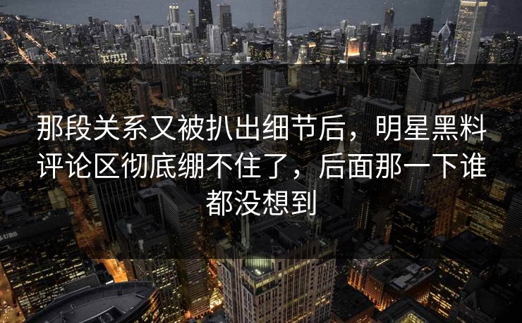 那段关系又被扒出细节后,明星黑料评论区彻底绷不住了,后面那一下谁都没想到 那段关系又被扒出细节后,明星黑料评论区彻底绷不住了,后面那一下谁都没想到