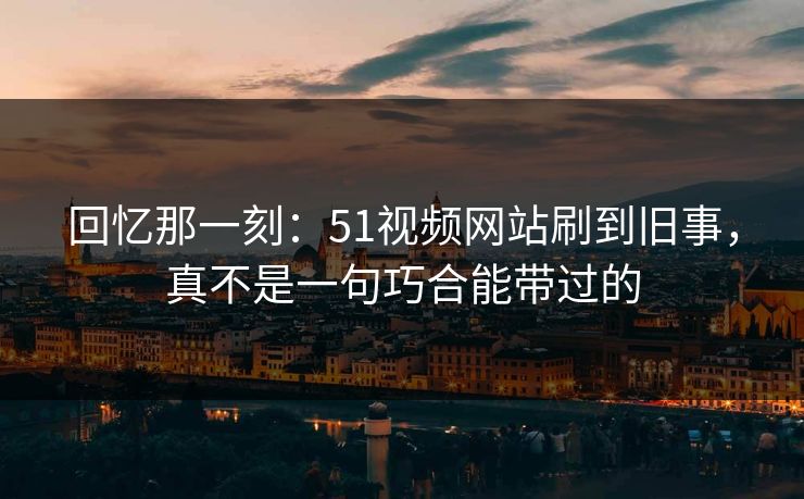 回忆那一刻:51视频网站刷到旧事,真不是一句巧合能带过的 回忆那一刻:51视频网站刷到旧事,真不是一句巧合能带过的