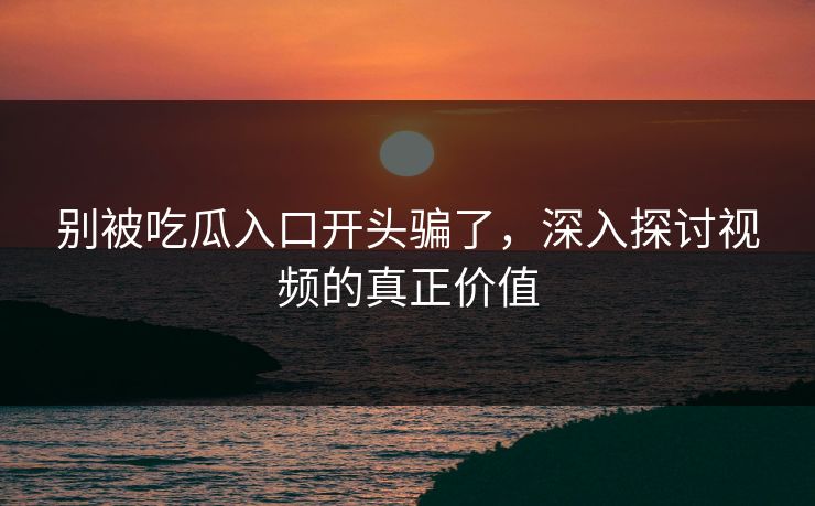 别被吃瓜入口开头骗了,深入探讨视频的真正价值 别被吃瓜入口开头骗了,深入探讨视频的真正价值
