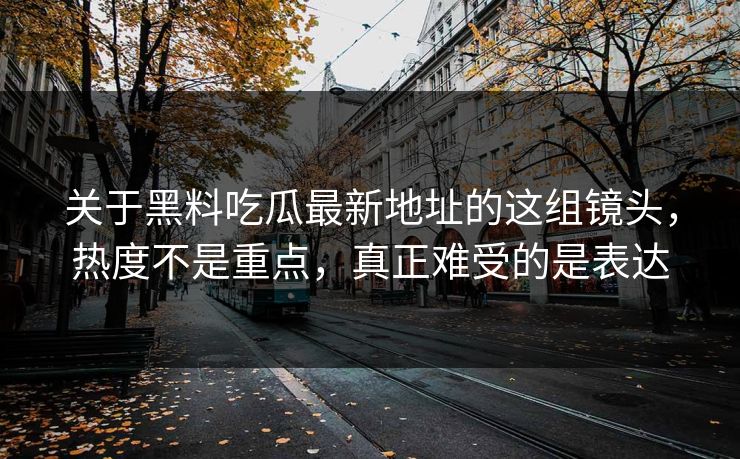 关于黑料吃瓜最新地址的这组镜头,热度不是重点,真正难受的是表达 关于黑料吃瓜最新地址的这组镜头,热度不是重点,真正难受的是表达