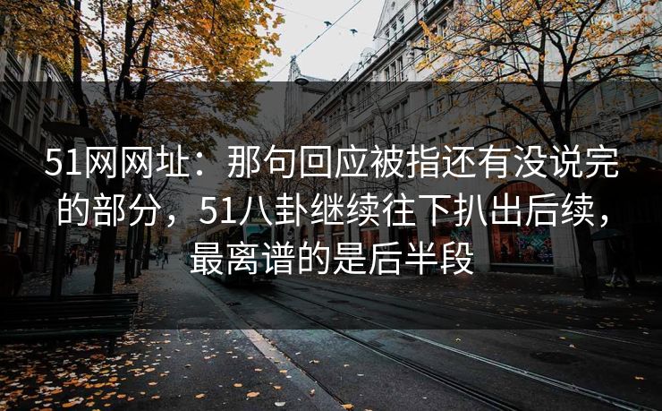 51网网址:那句回应被指还有没说完的部分,51八卦继续往下扒出后续,最离谱的是后半段 51网网址:那句回应被指还有没说完的部分,51八卦继续往下扒出后续,最离谱的是后半段